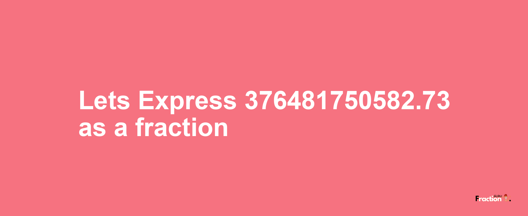 Lets Express 376481750582.73 as afraction